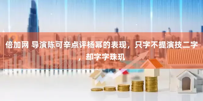 倍加网 导演陈可辛点评杨幂的表现，只字不提演技二字，却字字珠玑