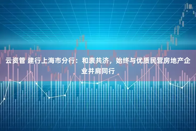 云资管 建行上海市分行：和衷共济，始终与优质民营房地产企业并肩同行