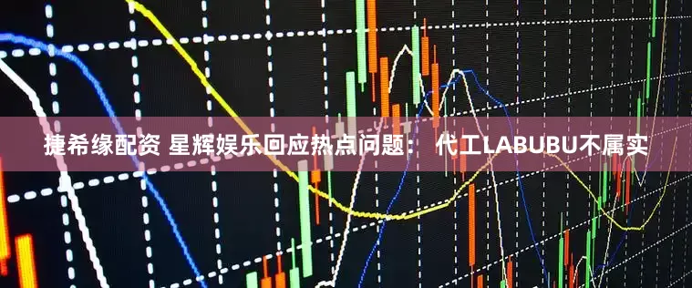 捷希缘配资 星辉娱乐回应热点问题： 代工LABUBU不属实
