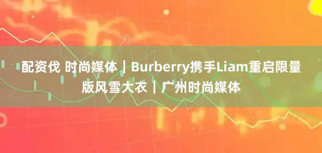 配资伐 时尚媒体｜Burberry携手Liam重启限量版风雪大衣｜广州时尚媒体