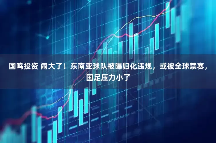 国鸣投资 闹大了！东南亚球队被曝归化违规，或被全球禁赛，国足压力小了