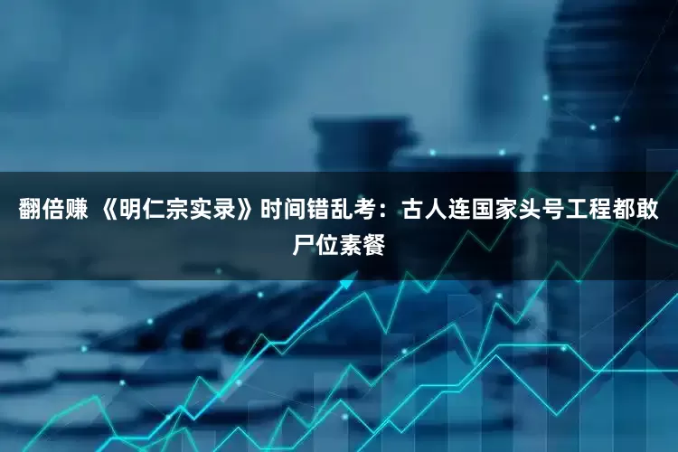 翻倍赚 《明仁宗实录》时间错乱考：古人连国家头号工程都敢尸位素餐