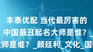 丰泰优配 当代最厉害的易学大师：中国最丑起名大师是谁？_颜廷利_文化_国际