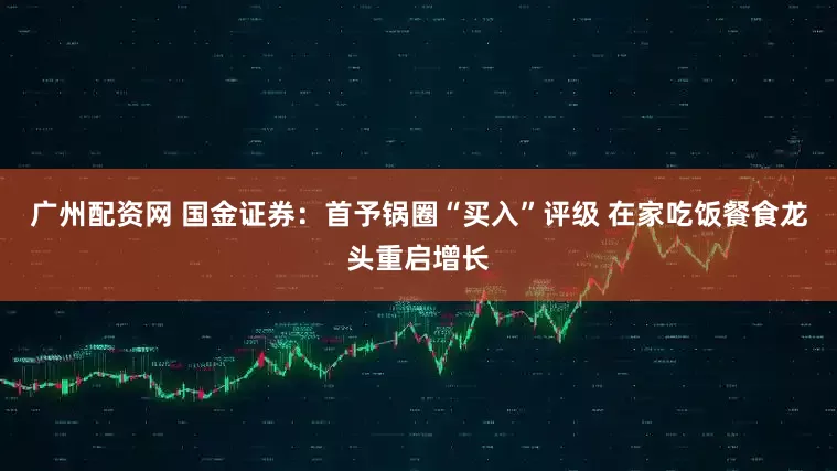 广州配资网 国金证券：首予锅圈“买入”评级 在家吃饭餐食龙头重启增长