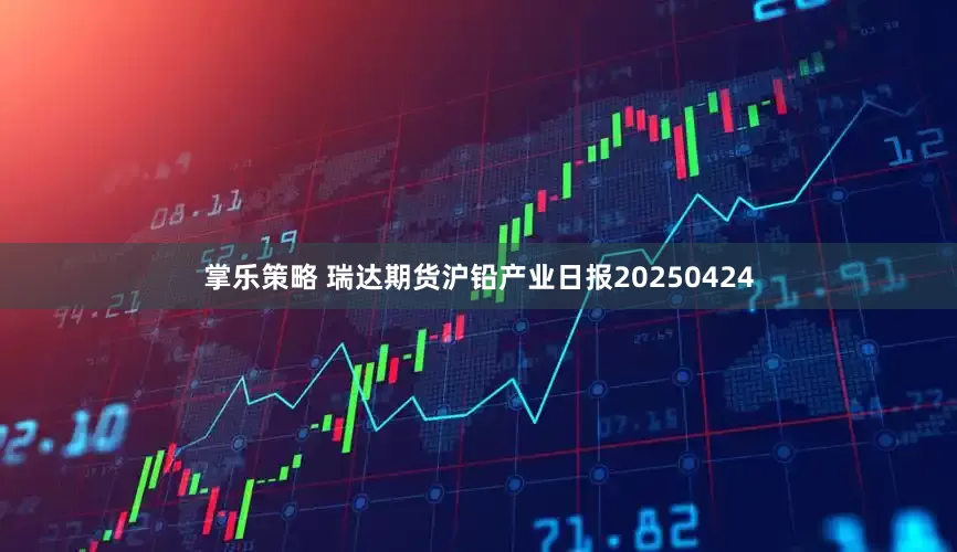 掌乐策略 瑞达期货沪铅产业日报20250424