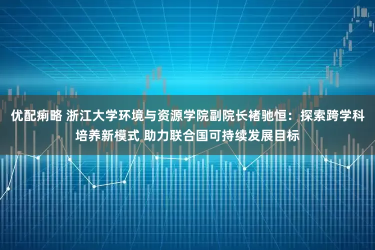 优配痢略 浙江大学环境与资源学院副院长褚驰恒：探索跨学科培养新模式 助力联合国可持续发展目标
