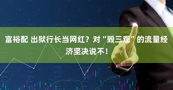 富裕配 出狱行长当网红？对“毁三观”的流量经济坚决说不！