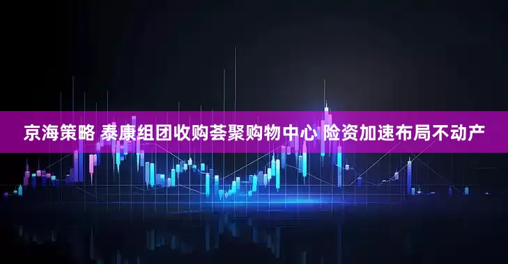 京海策略 泰康组团收购荟聚购物中心 险资加速布局不动产