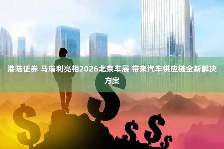 港陆证券 马瑞利亮相2026北京车展 带来汽车供应链全新解决方案