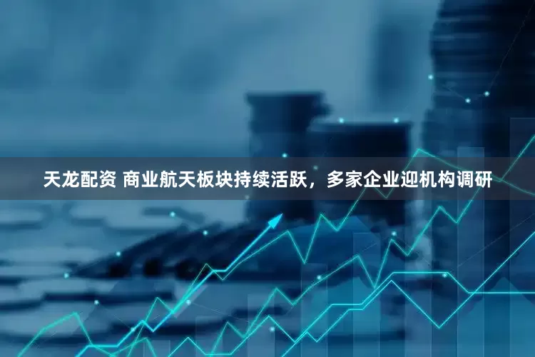 天龙配资 商业航天板块持续活跃，多家企业迎机构调研